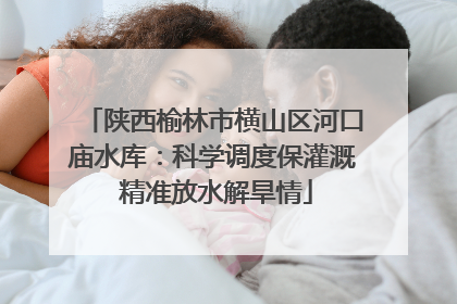 陕西榆林市横山区河口庙水库：科学调度保灌溉 精准放水解旱情