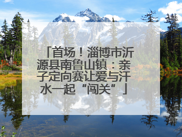 首场！淄博市沂源县南鲁山镇：亲子定向赛让爱与汗水一起“闯关”