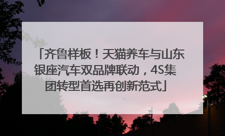 齐鲁样板！天猫养车与山东银座汽车双品牌联动，4S集团转型首选再创新范式