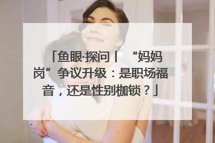 鱼眼·探问丨 “妈妈岗”争议升级：是职场福音，还是性别枷锁？