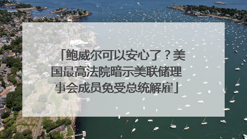 鲍威尔可以安心了？美国最高法院暗示美联储理事会成员免受总统解雇
