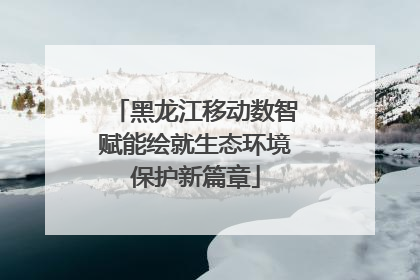 黑龙江移动数智赋能绘就生态环境保护新篇章