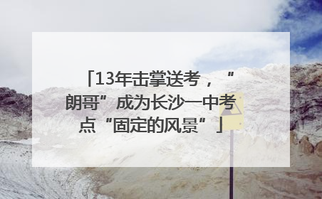 13年击掌送考，“朗哥”成为长沙一中考点“固定的风景”