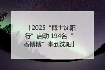 2025“博士沈阳行”启动 194名“香博博”来到沈阳