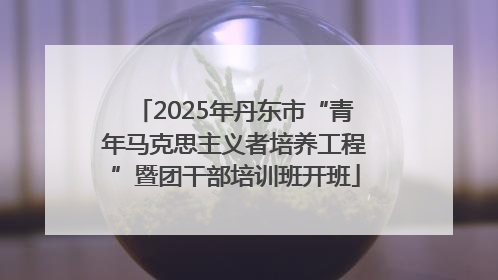 2025年丹东市“青年马克思主义者培养工程”暨团干部培训班开班