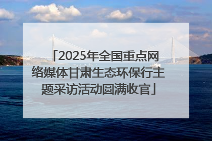 2025年全国重点网络媒体甘肃生态环保行主题采访活动圆满收官