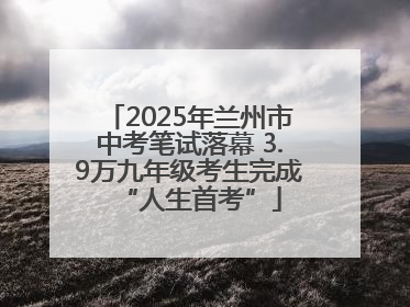 2025年兰州市中考笔试落幕 3.9万九年级考生完成“人生首考”