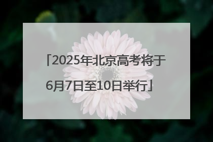 2025年北京高考将于6月7日至10日举行