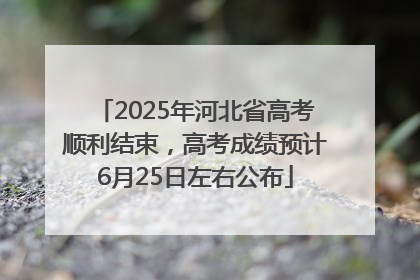 2025年河北省高考顺利结束，高考成绩预计6月25日左右公布