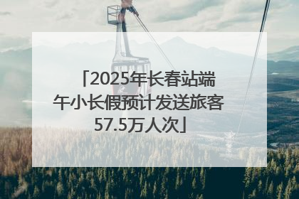 2025年长春站端午小长假预计发送旅客57.5万人次