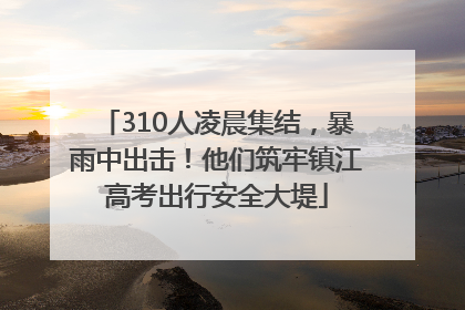 310人凌晨集结，暴雨中出击！他们筑牢镇江高考出行安全大堤