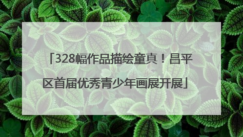 328幅作品描绘童真！昌平区首届优秀青少年画展开展