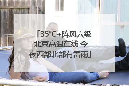 35℃+阵风六级 北京高温在线 今夜西部北部有雷雨