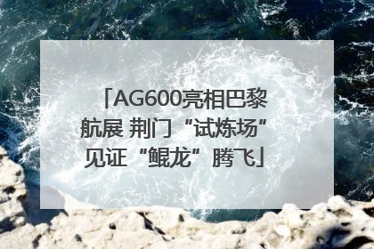 AG600亮相巴黎航展 荆门“试炼场”见证“鲲龙”腾飞